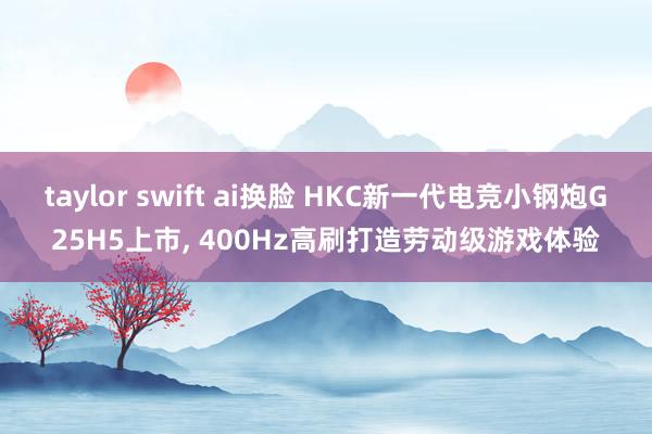 taylor swift ai换脸 HKC新一代电竞小钢炮G25H5上市, 400Hz高刷打造劳动级游戏体验