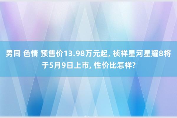 男同 色情 预售价13.98万元起, 祯祥星河星耀8将于5月9日上市, 性价比怎样?
