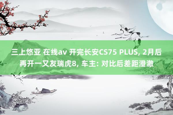 三上悠亚 在线av 开完长安CS75 PLUS, 2月后再开一又友瑞虎8, 车主: 对比后差距澄澈