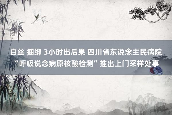 白丝 捆绑 3小时出后果 四川省东说念主民病院“呼吸说念病原核酸检测”推出上门采样处事