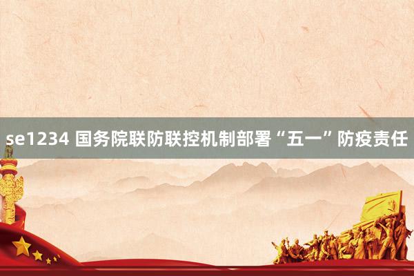 se1234 国务院联防联控机制部署“五一”防疫责任
