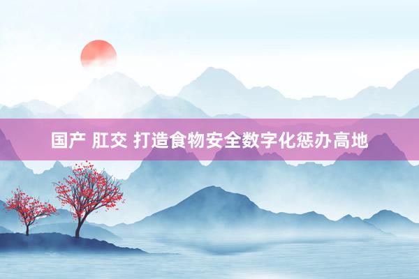 国产 肛交 打造食物安全数字化惩办高地