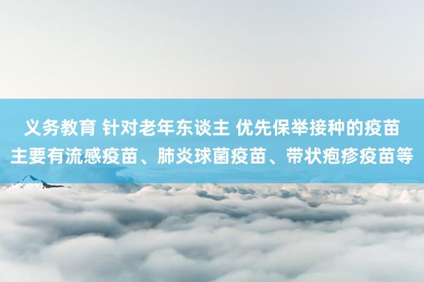 义务教育 针对老年东谈主 优先保举接种的疫苗主要有流感疫苗、肺炎球菌疫苗、带状疱疹疫苗等
