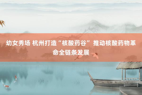 幼女秀场 杭州打造“核酸药谷” 推动核酸药物革命全链条发展