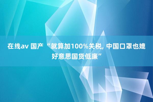 在线av 国产 “就算加100%关税, 中国口罩也媲好意思国货低廉”