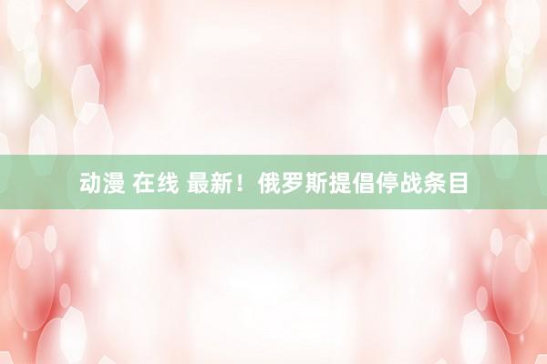 动漫 在线 最新！俄罗斯提倡停战条目