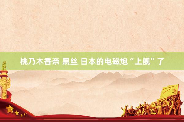 桃乃木香奈 黑丝 日本的电磁炮“上舰”了