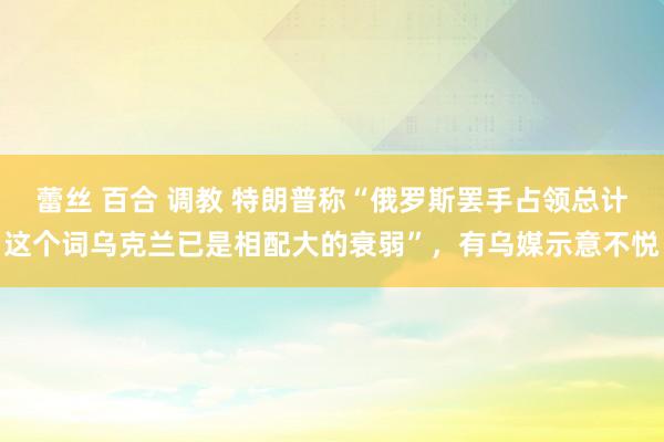 蕾丝 百合 调教 特朗普称“俄罗斯罢手占领总计这个词乌克兰已是相配大的衰弱”，有乌媒示意不悦