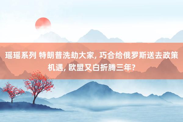 瑶瑶系列 特朗普洗劫大家, 巧合给俄罗斯送去政策机遇, 欧盟又白折腾三年?