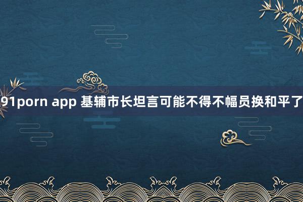 91porn app 基辅市长坦言可能不得不幅员换和平了