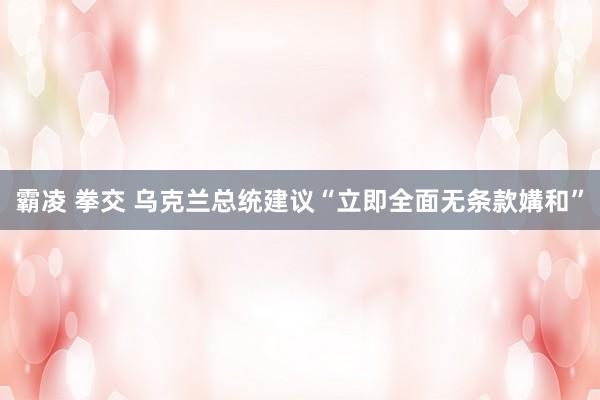 霸凌 拳交 乌克兰总统建议“立即全面无条款媾和”