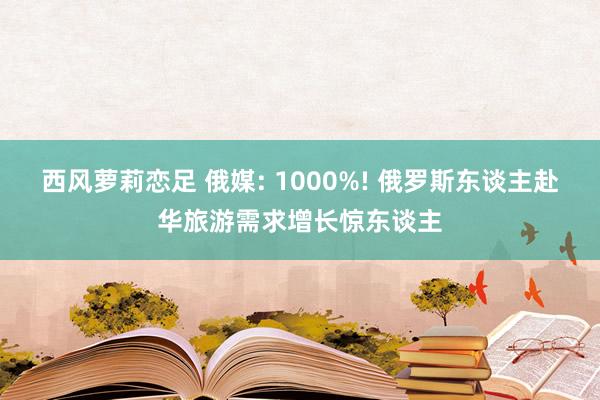 西风萝莉恋足 俄媒: 1000%! 俄罗斯东谈主赴华旅游需求增长惊东谈主