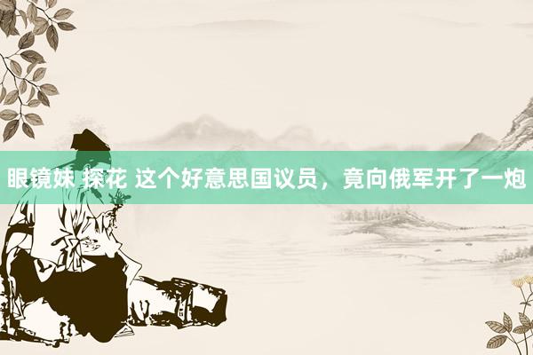 眼镜妹 探花 这个好意思国议员，竟向俄军开了一炮