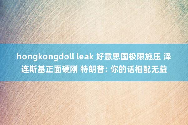 hongkongdoll leak 好意思国极限施压 泽连斯基正面硬刚 特朗普: 你的话相配无益
