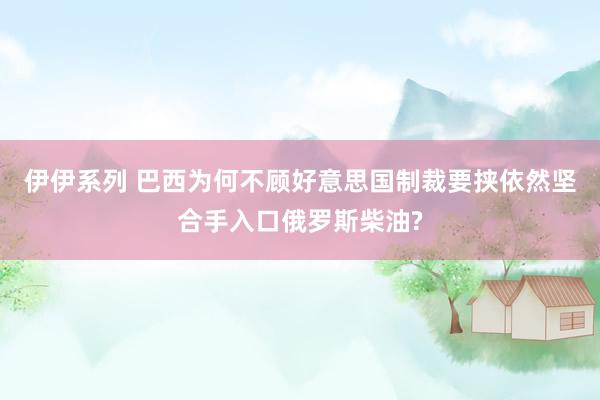 伊伊系列 巴西为何不顾好意思国制裁要挟依然坚合手入口俄罗斯柴油?