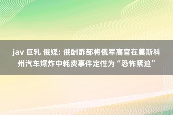 jav 巨乳 俄媒: 俄酬酢部将俄军高官在莫斯科州汽车爆炸中耗费事件定性为“恐怖紧迫”