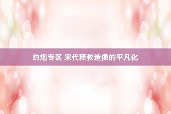 约炮专区 宋代释教造像的平凡化