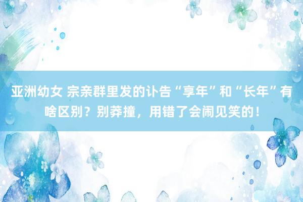 亚洲幼女 宗亲群里发的讣告“享年”和“长年”有啥区别？别莽撞，用错了会闹见笑的！