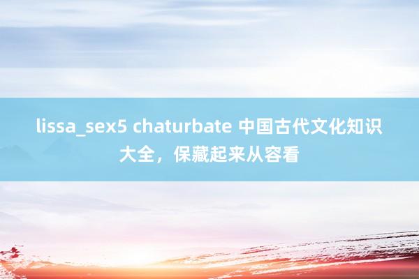 lissa_sex5 chaturbate 中国古代文化知识大全，保藏起来从容看