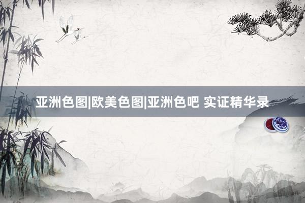 亚洲色图|欧美色图|亚洲色吧 实证精华录