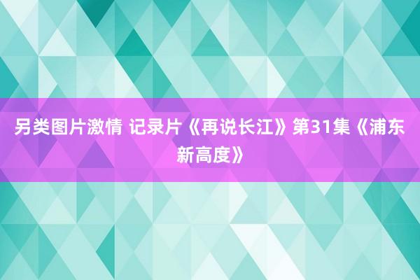 另类图片激情 记录片《再说长江》第31集《浦东新高度》