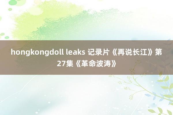 hongkongdoll leaks 记录片《再说长江》第27集《革命波涛》