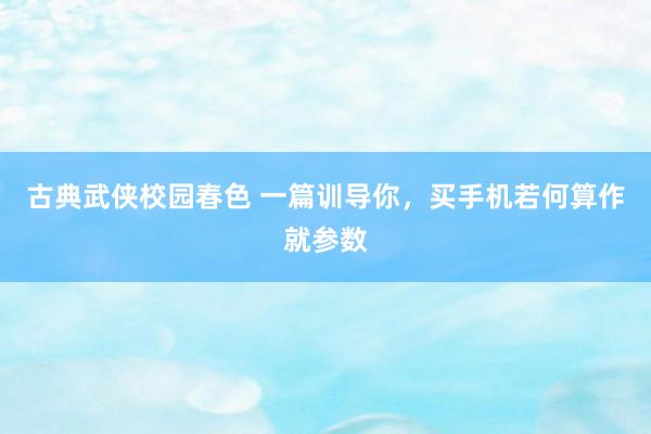 古典武侠校园春色 一篇训导你,买手机若何算作就参数