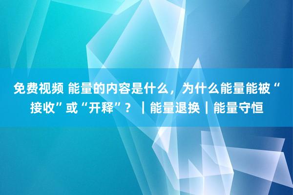 免费视频 能量的内容是什么，为什么能量能被“接收”或“开释”？｜能量退换｜能量守恒