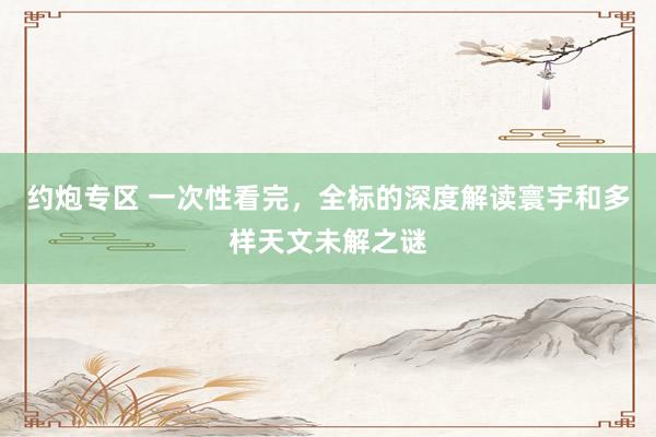 约炮专区 一次性看完,全标的深度解读寰宇和多样天文未解之谜