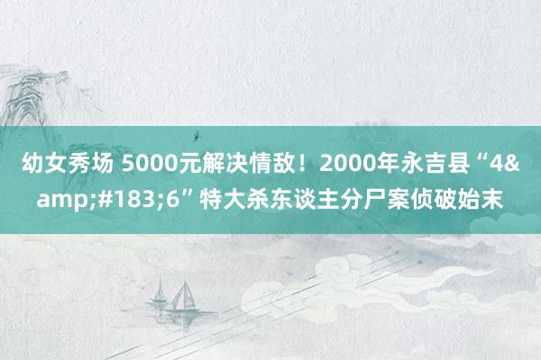 幼女秀场 5000元解决情敌！2000年永吉县“4&#183;6”特大杀东谈主分尸案侦破始末