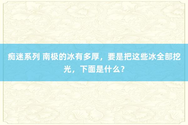 痴迷系列 南极的冰有多厚，要是把这些冰全部挖光，下面是什么？