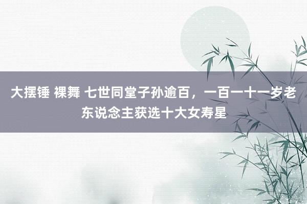 大摆锤 裸舞 七世同堂子孙逾百，一百一十一岁老东说念主获选十大女寿星