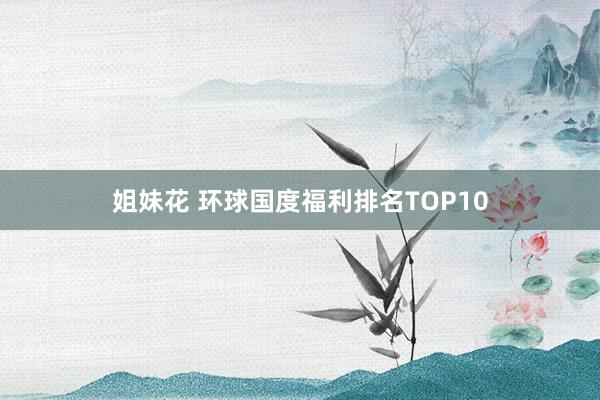 姐妹花 环球国度福利排名TOP10