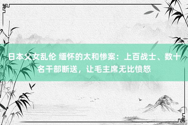 日本父女乱伦 缅怀的太和惨案：上百战士、数十名干部断送，让毛主席无比愤怒