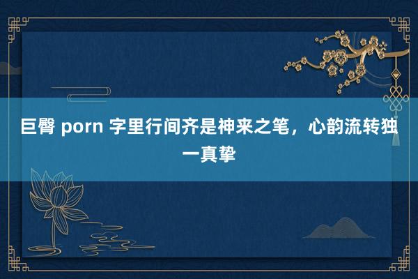 巨臀 porn 字里行间齐是神来之笔，心韵流转独一真挚