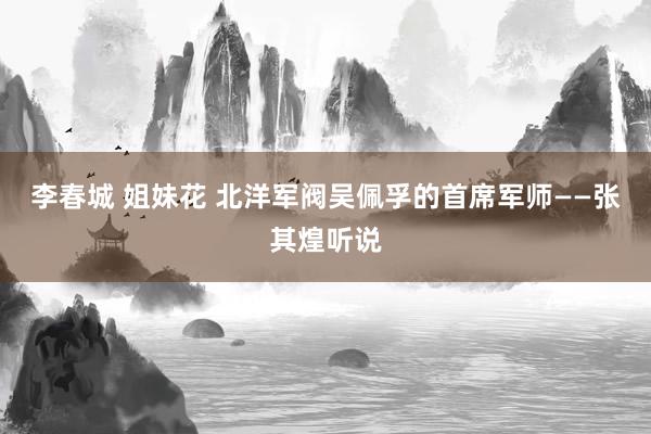 李春城 姐妹花 北洋军阀吴佩孚的首席军师——张其煌听说