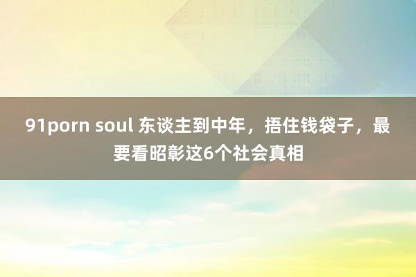 91porn soul 东谈主到中年，捂住钱袋子，最要看昭彰这6个社会真相