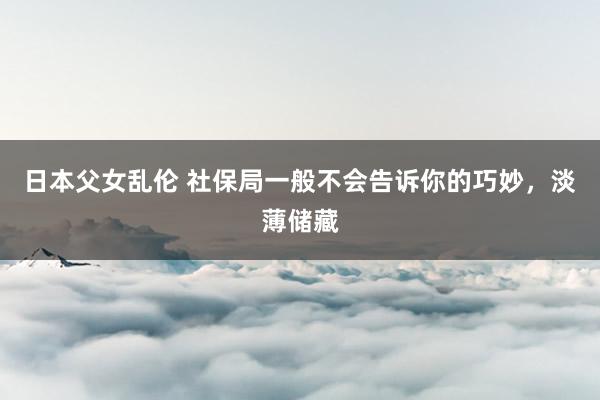日本父女乱伦 社保局一般不会告诉你的巧妙，淡薄储藏