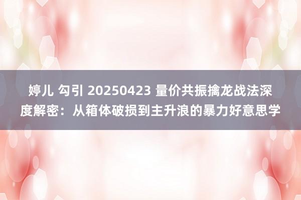 婷儿 勾引 20250423 量价共振擒龙战法深度解密：从箱体破损到主升浪的暴力好意思学