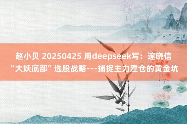 赵小贝 20250425 用deepseek写：邃晓信“大妖底部”选股战略---捕捉主力建仓的黄金坑