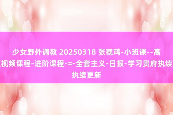少女野外调教 20250318 张穗鸿-小班课--高档班视频课程-进阶课程-=-全套主义-日报-学习贵府执续更新